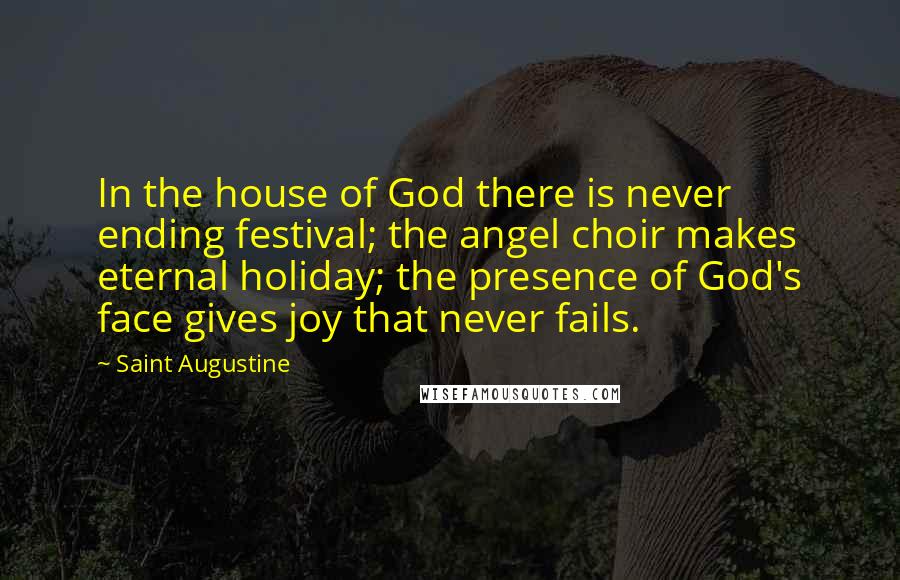 Saint Augustine Quotes: In the house of God there is never ending festival; the angel choir makes eternal holiday; the presence of God's face gives joy that never fails.