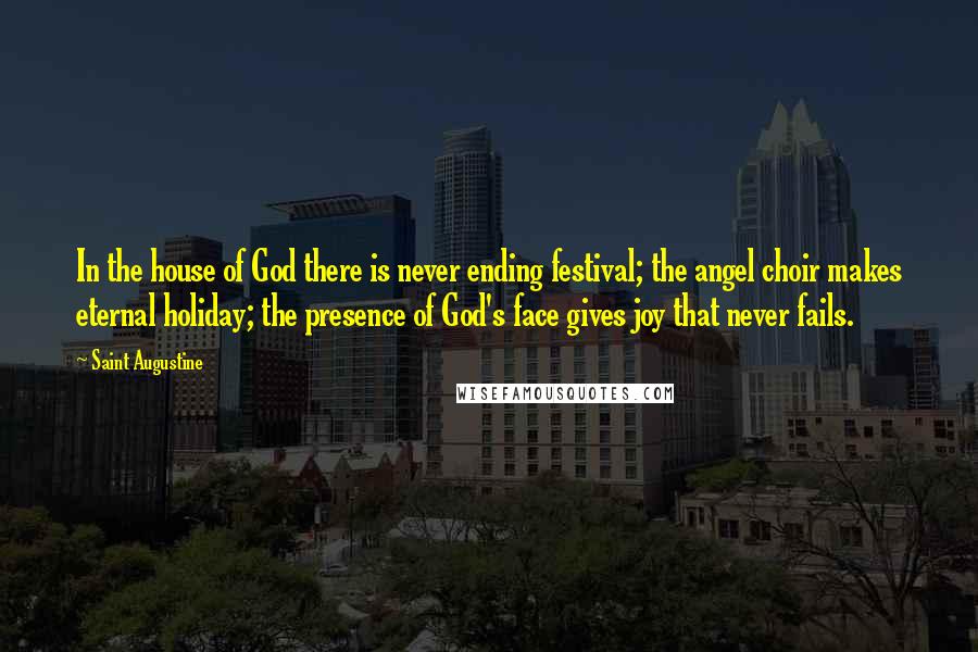 Saint Augustine Quotes: In the house of God there is never ending festival; the angel choir makes eternal holiday; the presence of God's face gives joy that never fails.