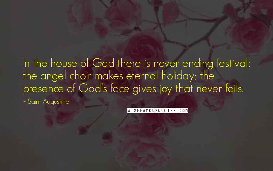 Saint Augustine Quotes: In the house of God there is never ending festival; the angel choir makes eternal holiday; the presence of God's face gives joy that never fails.