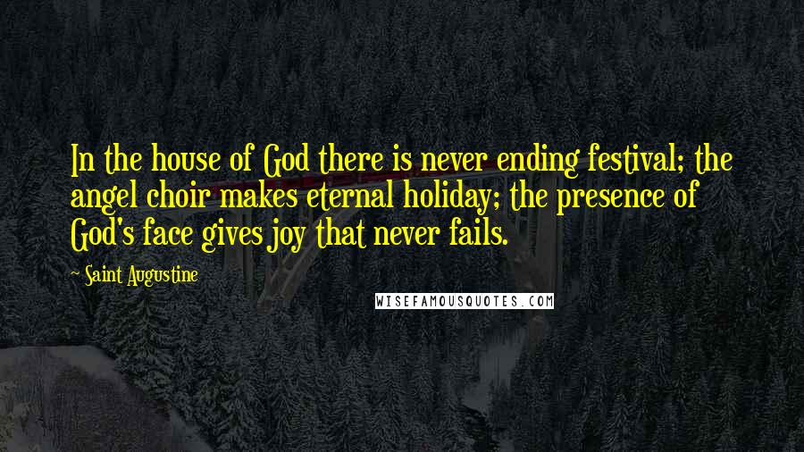 Saint Augustine Quotes: In the house of God there is never ending festival; the angel choir makes eternal holiday; the presence of God's face gives joy that never fails.