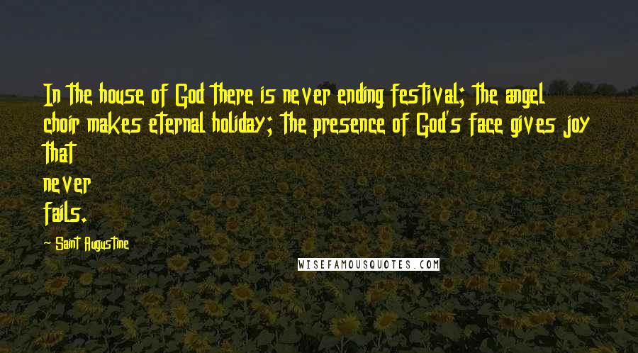 Saint Augustine Quotes: In the house of God there is never ending festival; the angel choir makes eternal holiday; the presence of God's face gives joy that never fails.
