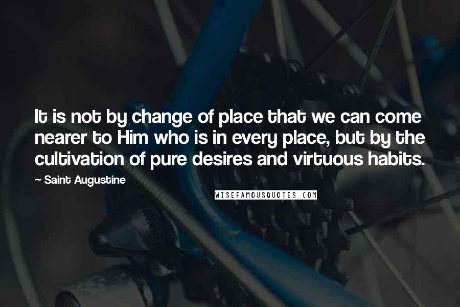 Saint Augustine Quotes: It is not by change of place that we can come nearer to Him who is in every place, but by the cultivation of pure desires and virtuous habits.