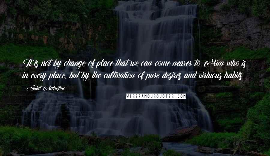 Saint Augustine Quotes: It is not by change of place that we can come nearer to Him who is in every place, but by the cultivation of pure desires and virtuous habits.