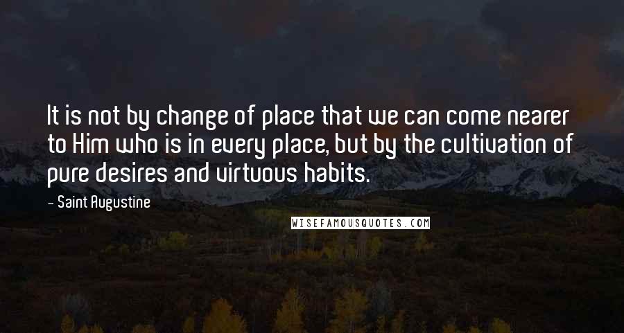 Saint Augustine Quotes: It is not by change of place that we can come nearer to Him who is in every place, but by the cultivation of pure desires and virtuous habits.