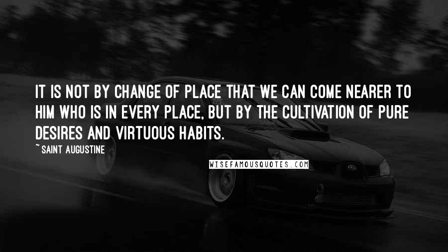 Saint Augustine Quotes: It is not by change of place that we can come nearer to Him who is in every place, but by the cultivation of pure desires and virtuous habits.