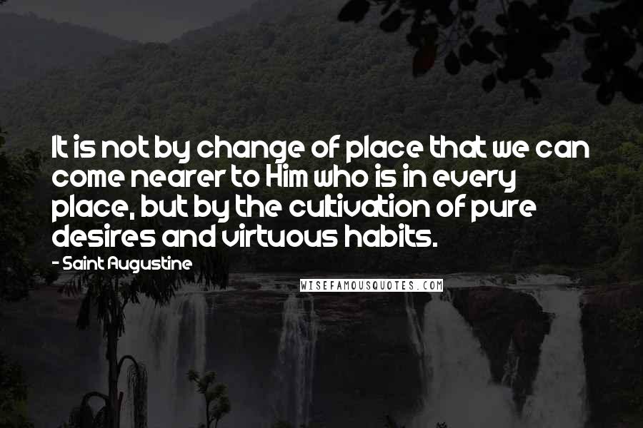 Saint Augustine Quotes: It is not by change of place that we can come nearer to Him who is in every place, but by the cultivation of pure desires and virtuous habits.