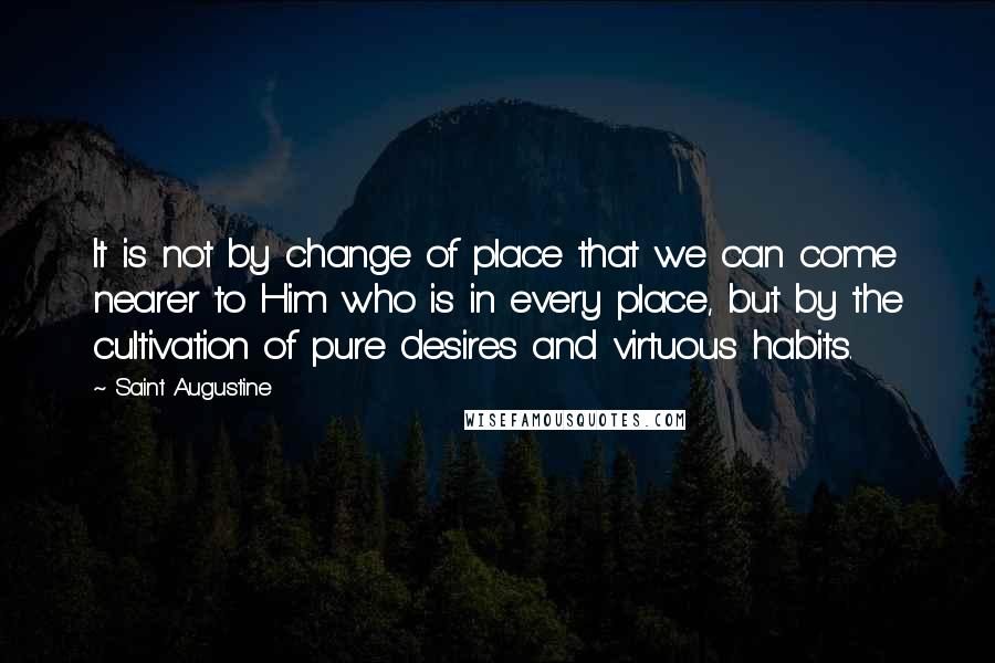 Saint Augustine Quotes: It is not by change of place that we can come nearer to Him who is in every place, but by the cultivation of pure desires and virtuous habits.