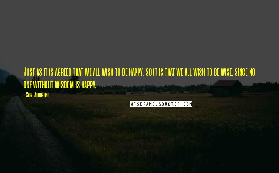 Saint Augustine Quotes: Just as it is agreed that we all wish to be happy, so it is that we all wish to be wise, since no one without wisdom is happy.