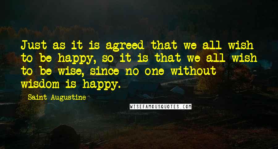 Saint Augustine Quotes: Just as it is agreed that we all wish to be happy, so it is that we all wish to be wise, since no one without wisdom is happy.