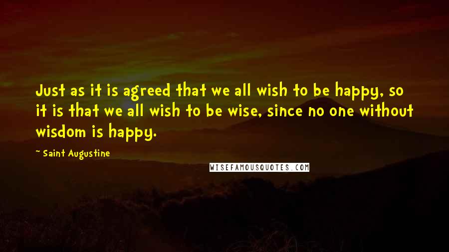 Saint Augustine Quotes: Just as it is agreed that we all wish to be happy, so it is that we all wish to be wise, since no one without wisdom is happy.