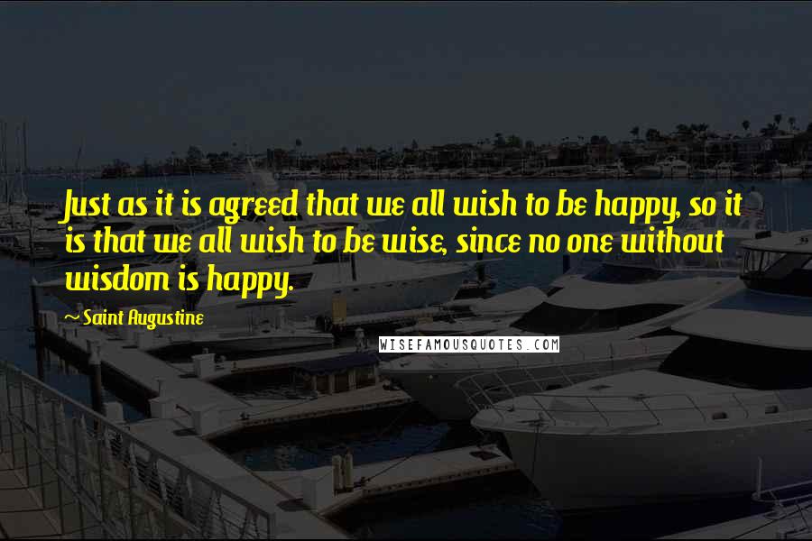 Saint Augustine Quotes: Just as it is agreed that we all wish to be happy, so it is that we all wish to be wise, since no one without wisdom is happy.