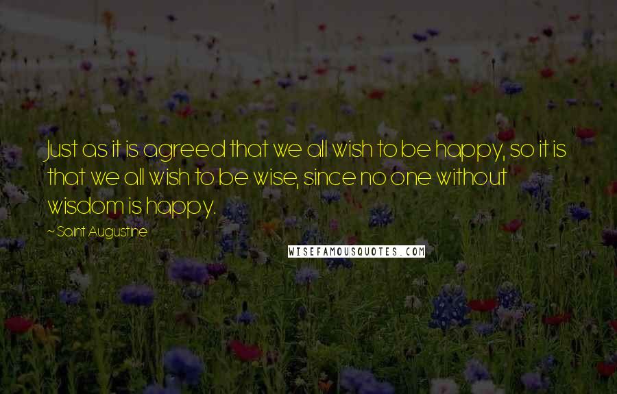 Saint Augustine Quotes: Just as it is agreed that we all wish to be happy, so it is that we all wish to be wise, since no one without wisdom is happy.