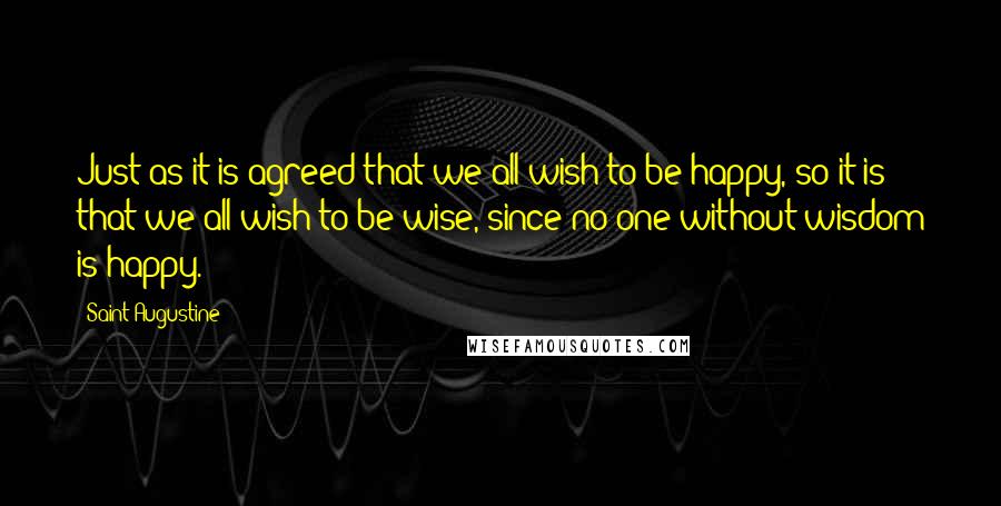 Saint Augustine Quotes: Just as it is agreed that we all wish to be happy, so it is that we all wish to be wise, since no one without wisdom is happy.