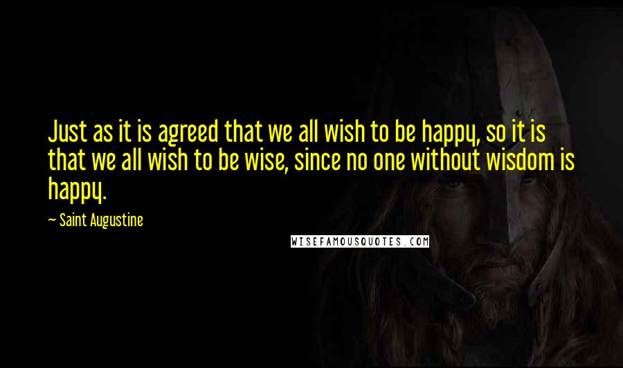 Saint Augustine Quotes: Just as it is agreed that we all wish to be happy, so it is that we all wish to be wise, since no one without wisdom is happy.