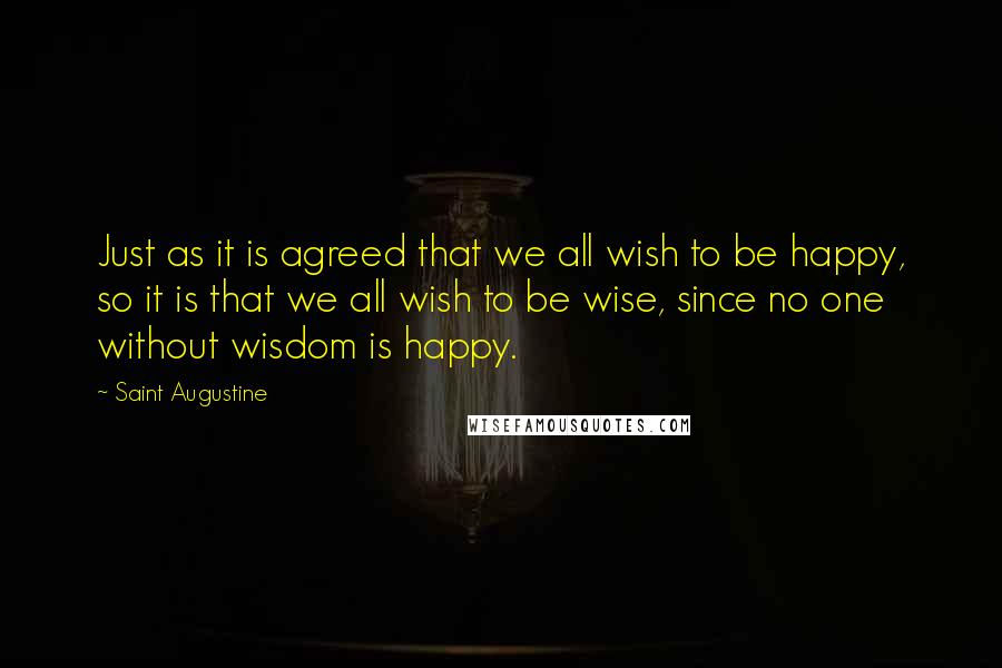 Saint Augustine Quotes: Just as it is agreed that we all wish to be happy, so it is that we all wish to be wise, since no one without wisdom is happy.