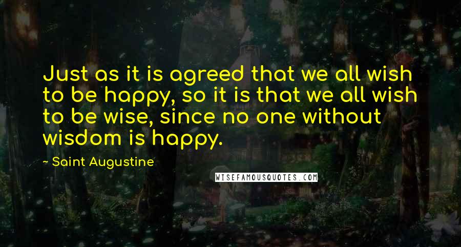 Saint Augustine Quotes: Just as it is agreed that we all wish to be happy, so it is that we all wish to be wise, since no one without wisdom is happy.