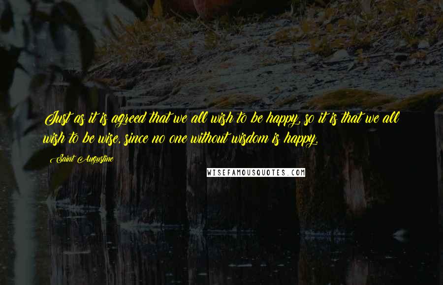 Saint Augustine Quotes: Just as it is agreed that we all wish to be happy, so it is that we all wish to be wise, since no one without wisdom is happy.