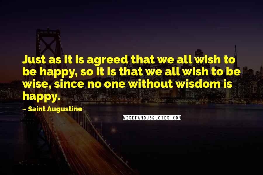 Saint Augustine Quotes: Just as it is agreed that we all wish to be happy, so it is that we all wish to be wise, since no one without wisdom is happy.