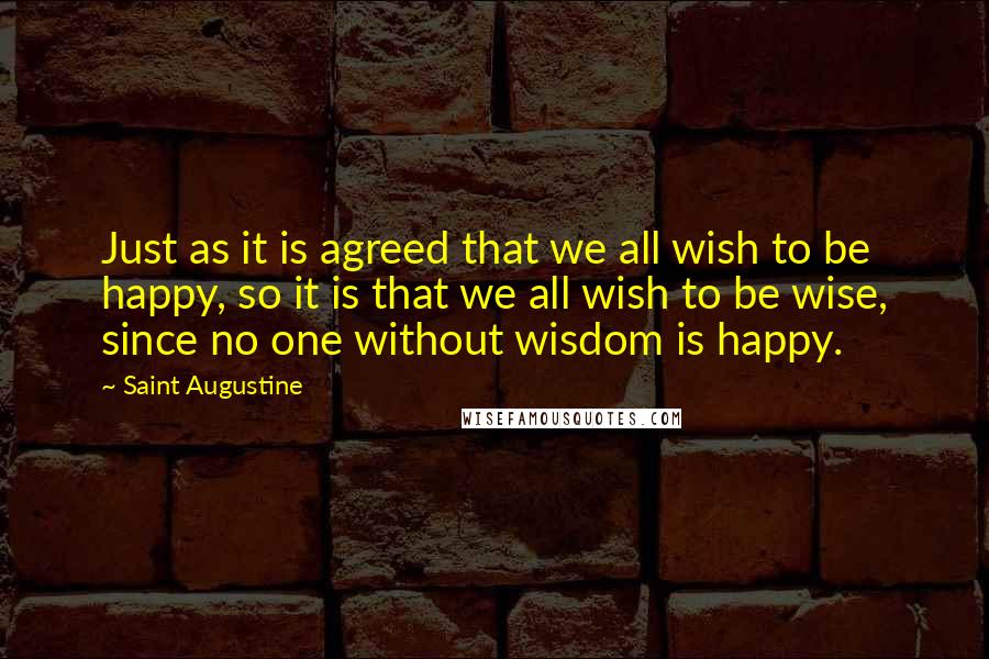 Saint Augustine Quotes: Just as it is agreed that we all wish to be happy, so it is that we all wish to be wise, since no one without wisdom is happy.