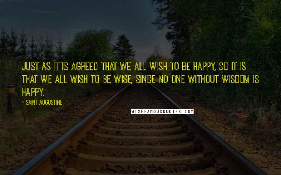 Saint Augustine Quotes: Just as it is agreed that we all wish to be happy, so it is that we all wish to be wise, since no one without wisdom is happy.