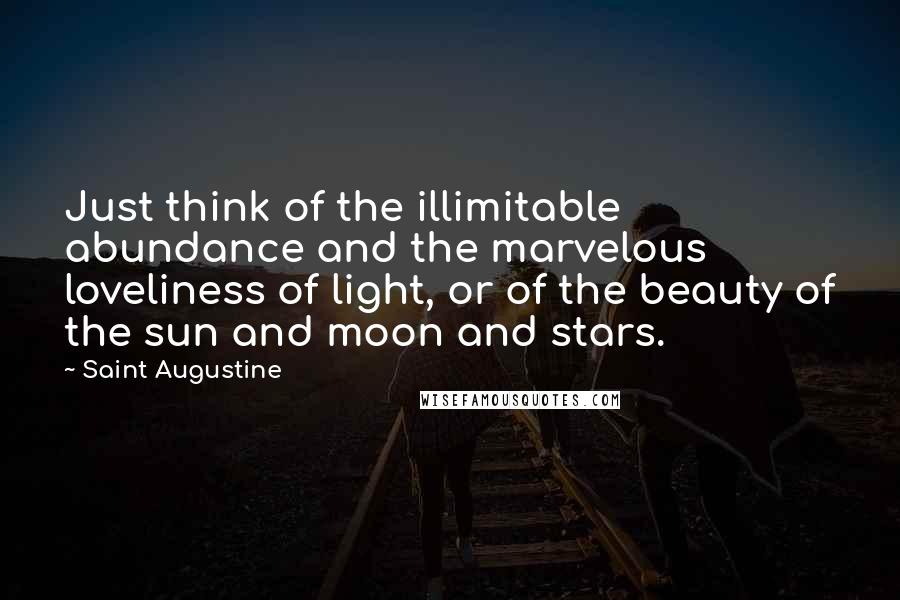 Saint Augustine Quotes: Just think of the illimitable abundance and the marvelous loveliness of light, or of the beauty of the sun and moon and stars.