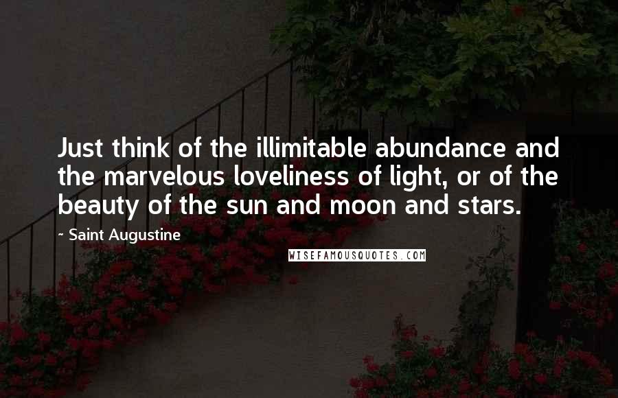 Saint Augustine Quotes: Just think of the illimitable abundance and the marvelous loveliness of light, or of the beauty of the sun and moon and stars.