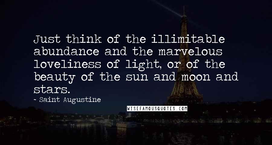 Saint Augustine Quotes: Just think of the illimitable abundance and the marvelous loveliness of light, or of the beauty of the sun and moon and stars.