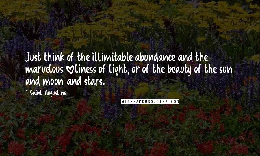 Saint Augustine Quotes: Just think of the illimitable abundance and the marvelous loveliness of light, or of the beauty of the sun and moon and stars.