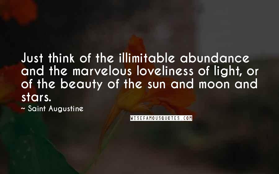 Saint Augustine Quotes: Just think of the illimitable abundance and the marvelous loveliness of light, or of the beauty of the sun and moon and stars.