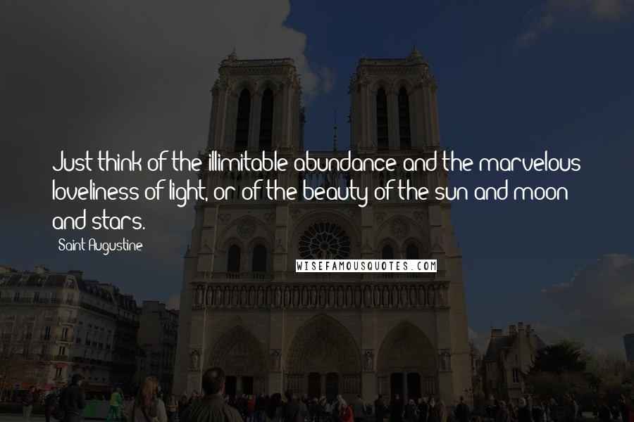 Saint Augustine Quotes: Just think of the illimitable abundance and the marvelous loveliness of light, or of the beauty of the sun and moon and stars.