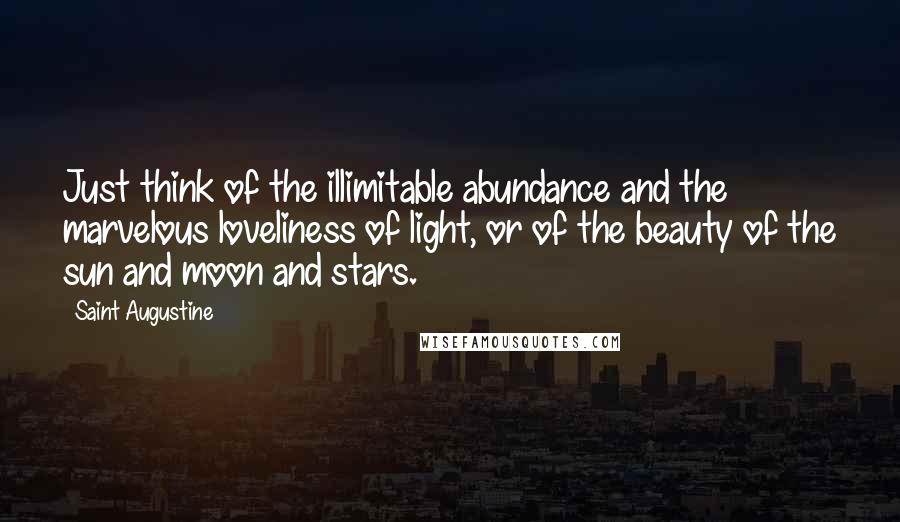 Saint Augustine Quotes: Just think of the illimitable abundance and the marvelous loveliness of light, or of the beauty of the sun and moon and stars.