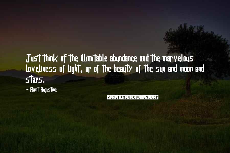 Saint Augustine Quotes: Just think of the illimitable abundance and the marvelous loveliness of light, or of the beauty of the sun and moon and stars.