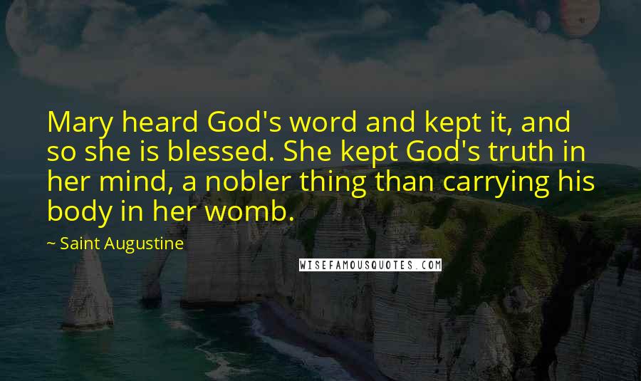 Saint Augustine Quotes: Mary heard God's word and kept it, and so she is blessed. She kept God's truth in her mind, a nobler thing than carrying his body in her womb.