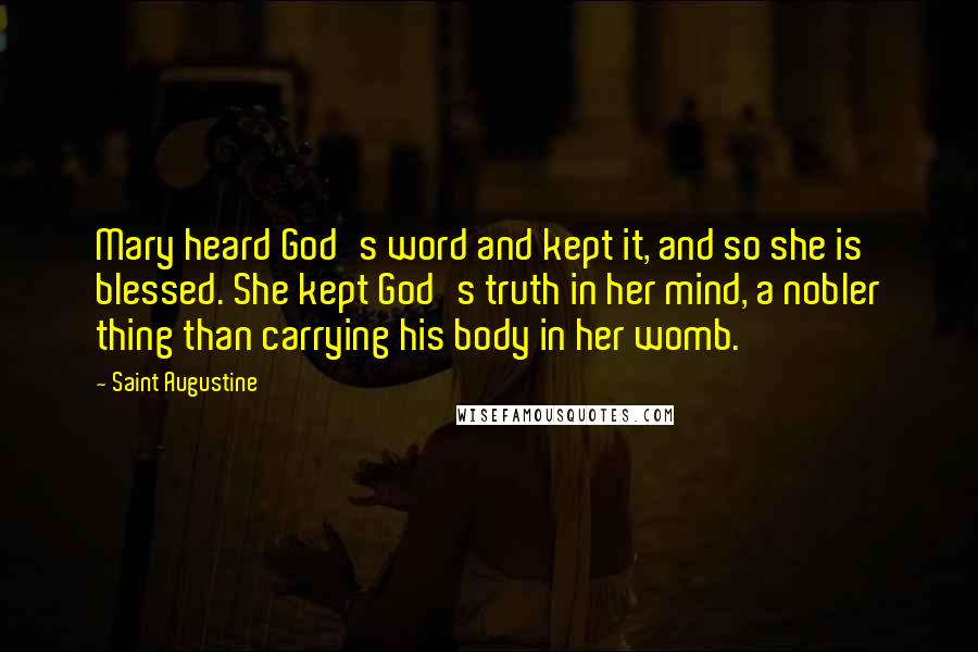 Saint Augustine Quotes: Mary heard God's word and kept it, and so she is blessed. She kept God's truth in her mind, a nobler thing than carrying his body in her womb.