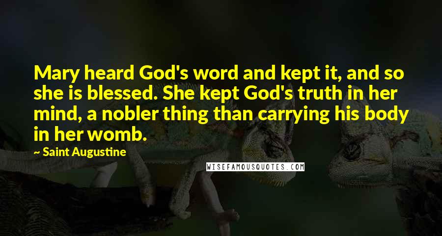 Saint Augustine Quotes: Mary heard God's word and kept it, and so she is blessed. She kept God's truth in her mind, a nobler thing than carrying his body in her womb.