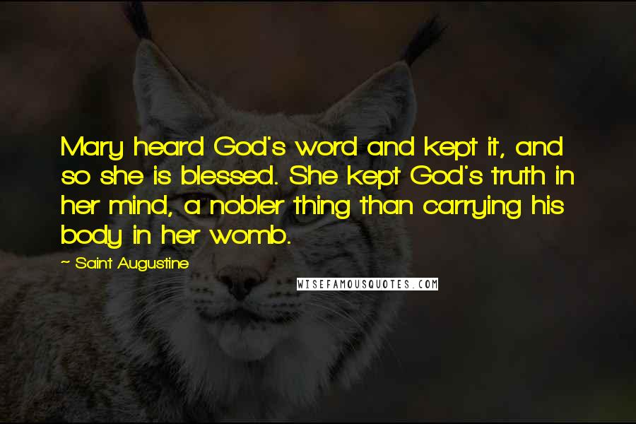 Saint Augustine Quotes: Mary heard God's word and kept it, and so she is blessed. She kept God's truth in her mind, a nobler thing than carrying his body in her womb.