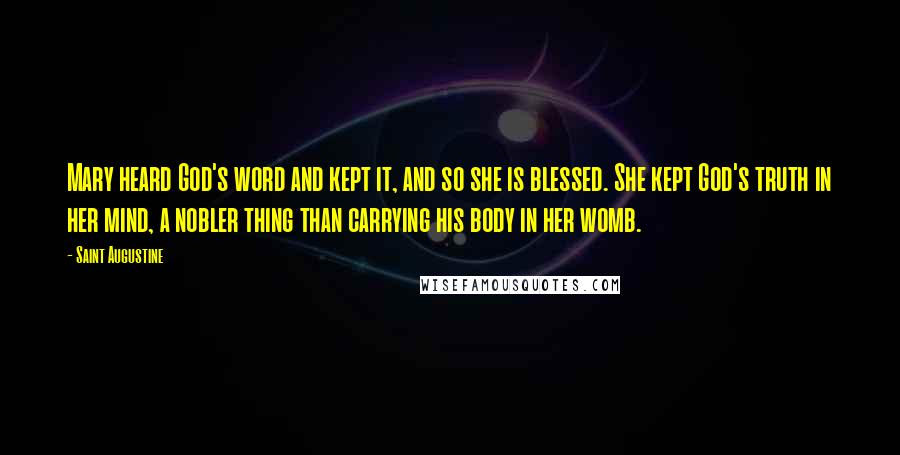 Saint Augustine Quotes: Mary heard God's word and kept it, and so she is blessed. She kept God's truth in her mind, a nobler thing than carrying his body in her womb.