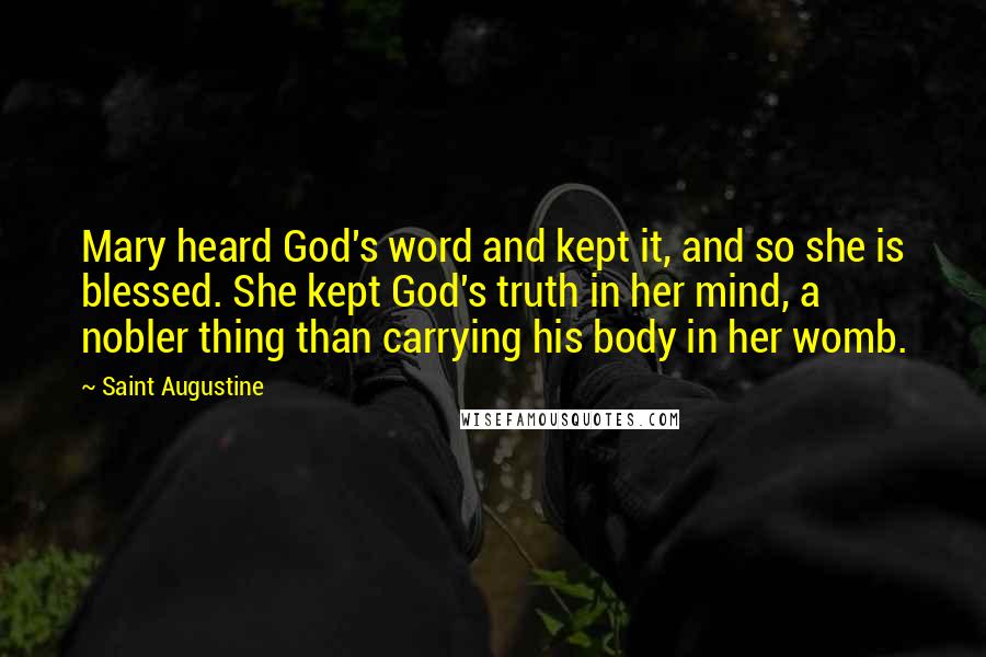 Saint Augustine Quotes: Mary heard God's word and kept it, and so she is blessed. She kept God's truth in her mind, a nobler thing than carrying his body in her womb.