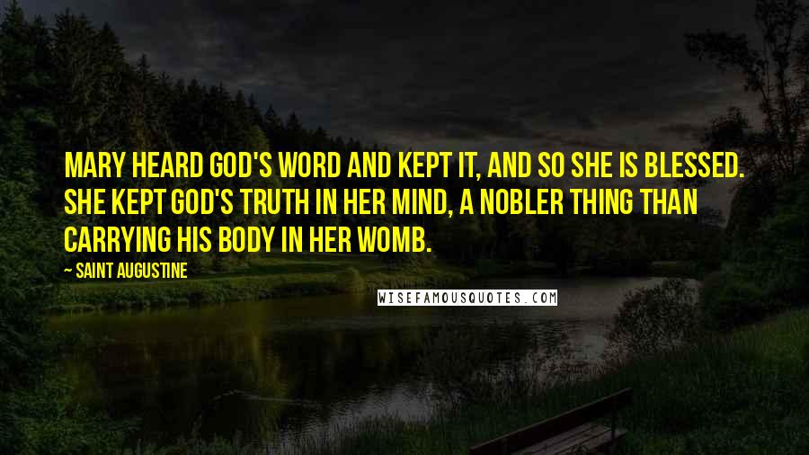 Saint Augustine Quotes: Mary heard God's word and kept it, and so she is blessed. She kept God's truth in her mind, a nobler thing than carrying his body in her womb.