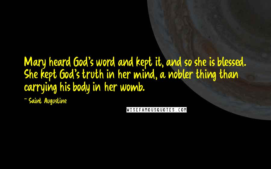 Saint Augustine Quotes: Mary heard God's word and kept it, and so she is blessed. She kept God's truth in her mind, a nobler thing than carrying his body in her womb.