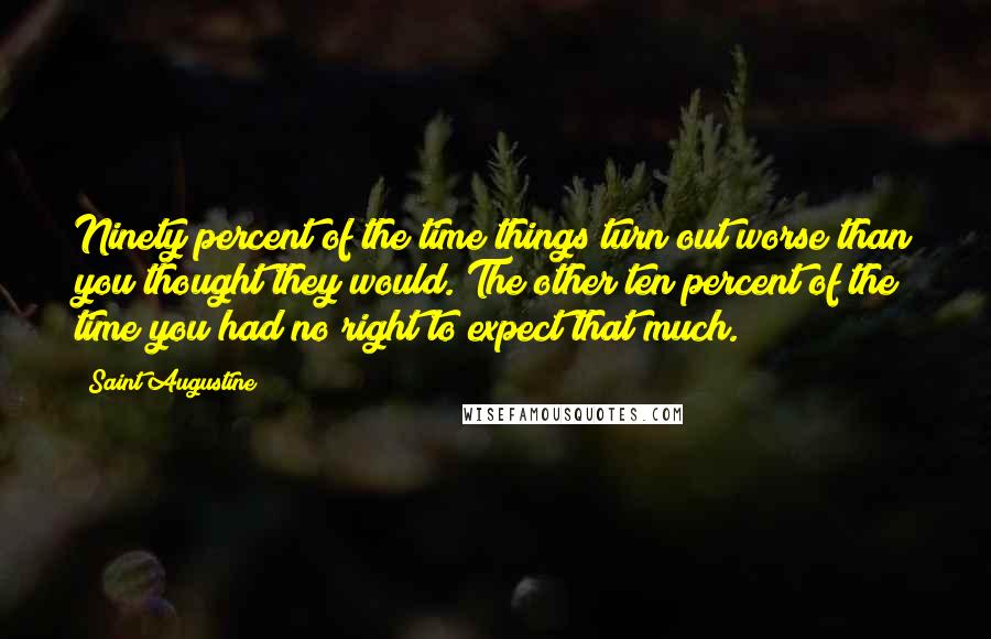 Saint Augustine Quotes: Ninety percent of the time things turn out worse than you thought they would. The other ten percent of the time you had no right to expect that much.