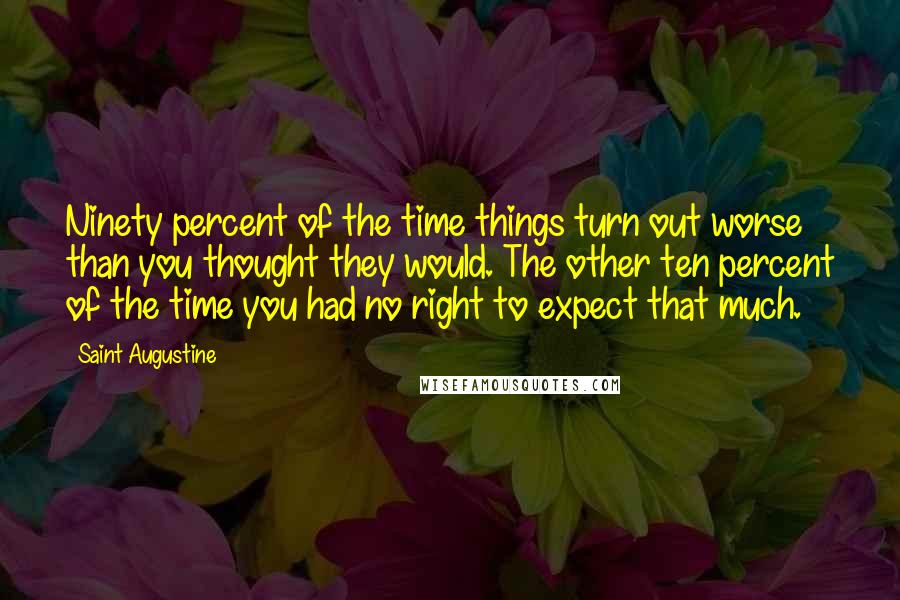 Saint Augustine Quotes: Ninety percent of the time things turn out worse than you thought they would. The other ten percent of the time you had no right to expect that much.