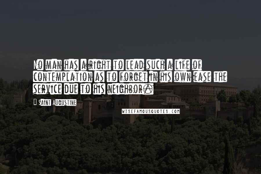 Saint Augustine Quotes: No man has a right to lead such a life of contemplation as to forget in his own ease the service due to his neighbor.