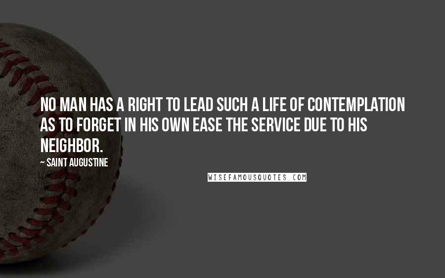 Saint Augustine Quotes: No man has a right to lead such a life of contemplation as to forget in his own ease the service due to his neighbor.