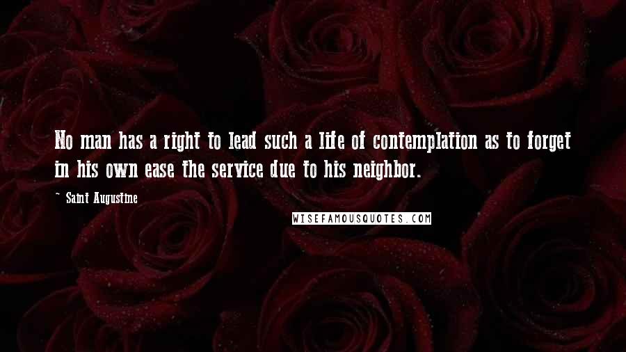 Saint Augustine Quotes: No man has a right to lead such a life of contemplation as to forget in his own ease the service due to his neighbor.