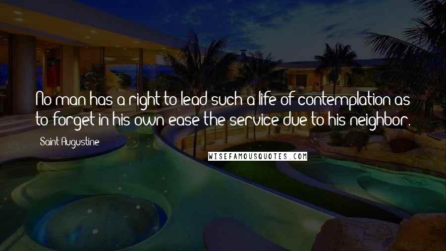 Saint Augustine Quotes: No man has a right to lead such a life of contemplation as to forget in his own ease the service due to his neighbor.