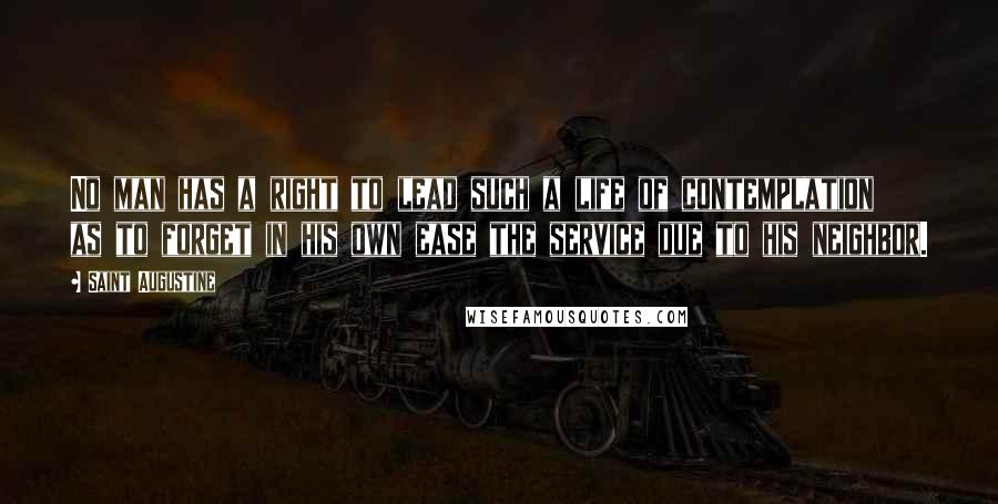 Saint Augustine Quotes: No man has a right to lead such a life of contemplation as to forget in his own ease the service due to his neighbor.