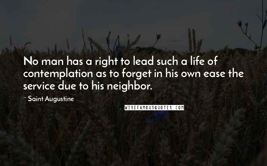 Saint Augustine Quotes: No man has a right to lead such a life of contemplation as to forget in his own ease the service due to his neighbor.