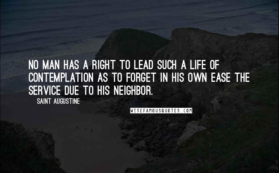 Saint Augustine Quotes: No man has a right to lead such a life of contemplation as to forget in his own ease the service due to his neighbor.