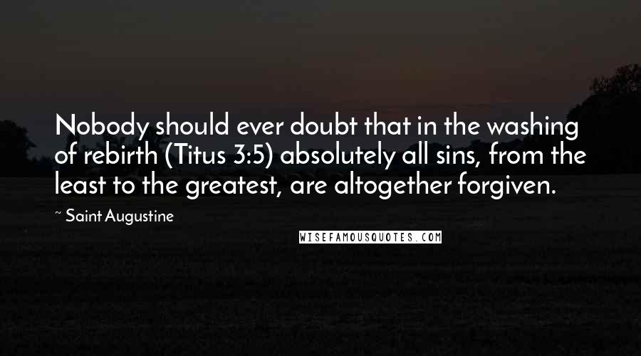 Saint Augustine Quotes: Nobody should ever doubt that in the washing of rebirth (Titus 3:5) absolutely all sins, from the least to the greatest, are altogether forgiven.